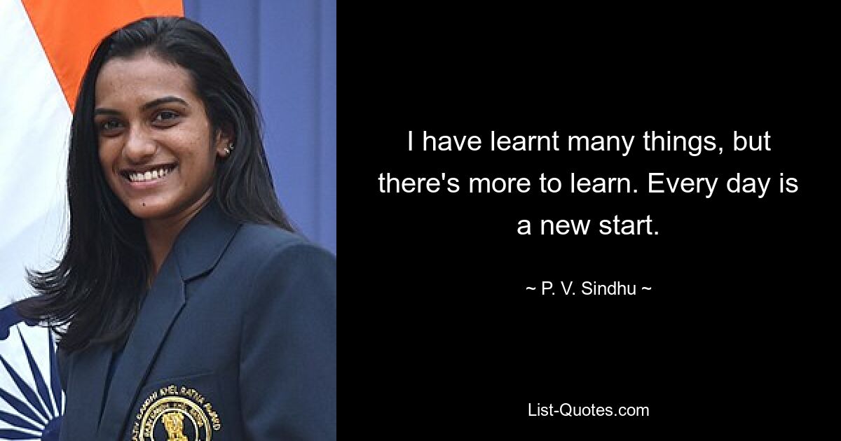 I have learnt many things, but there's more to learn. Every day is a new start. — © P. V. Sindhu