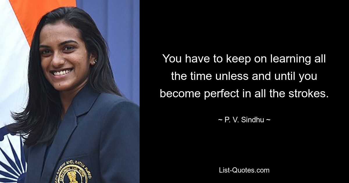 You have to keep on learning all the time unless and until you become perfect in all the strokes. — © P. V. Sindhu