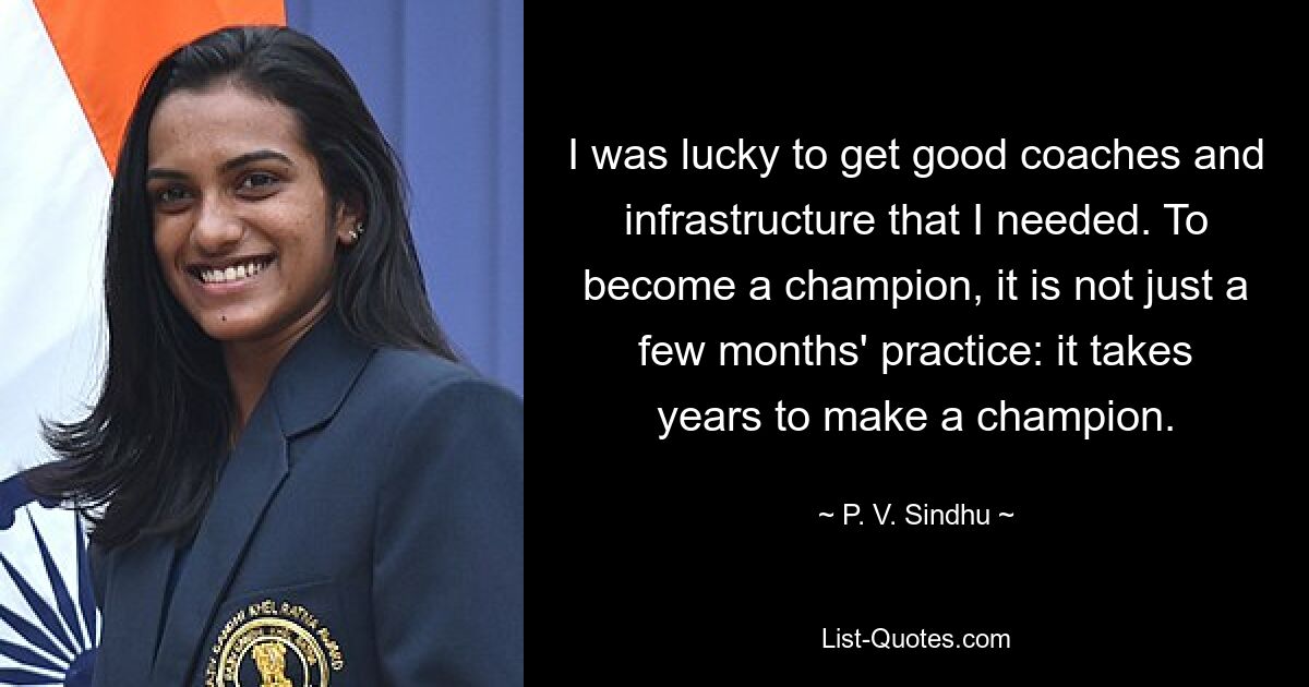 I was lucky to get good coaches and infrastructure that I needed. To become a champion, it is not just a few months' practice: it takes years to make a champion. — © P. V. Sindhu