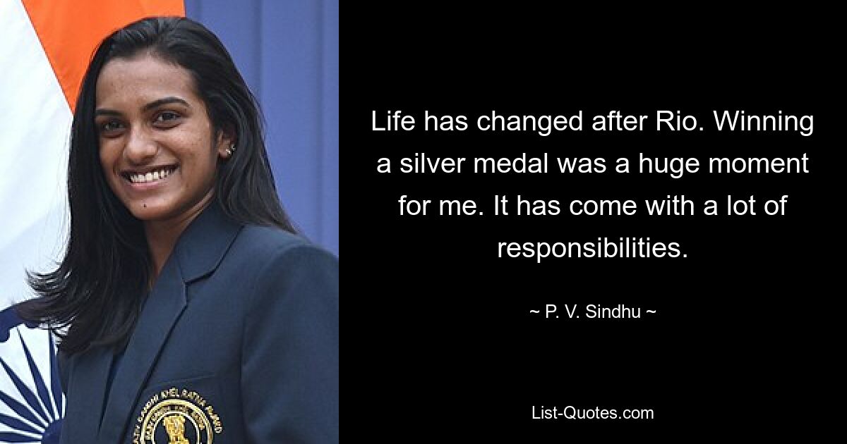 Life has changed after Rio. Winning a silver medal was a huge moment for me. It has come with a lot of responsibilities. — © P. V. Sindhu