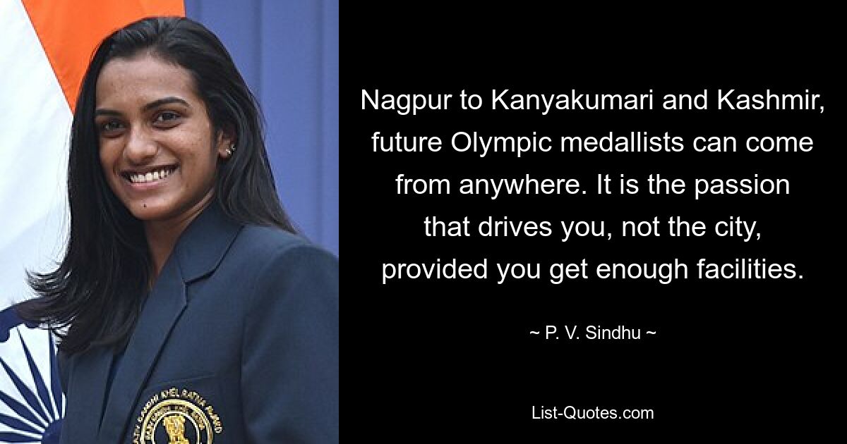 Nagpur to Kanyakumari and Kashmir, future Olympic medallists can come from anywhere. It is the passion that drives you, not the city, provided you get enough facilities. — © P. V. Sindhu