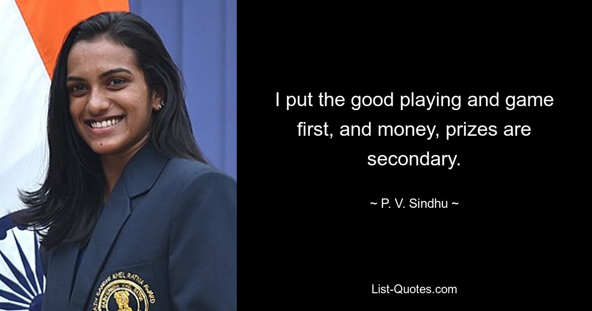 I put the good playing and game first, and money, prizes are secondary. — © P. V. Sindhu