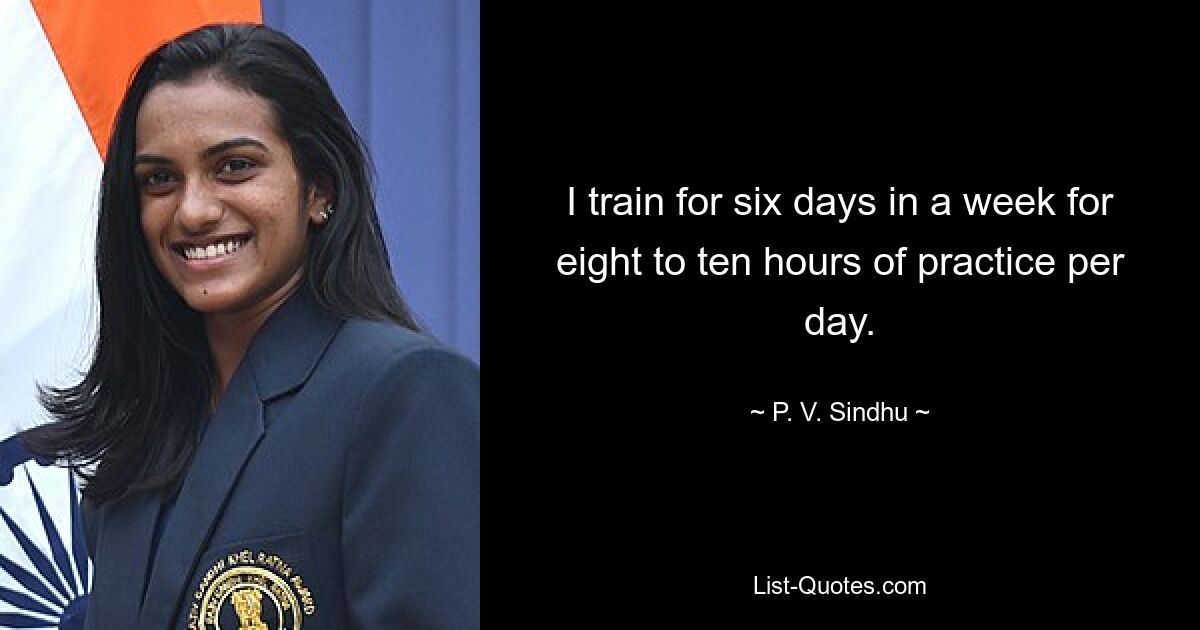 I train for six days in a week for eight to ten hours of practice per day. — © P. V. Sindhu