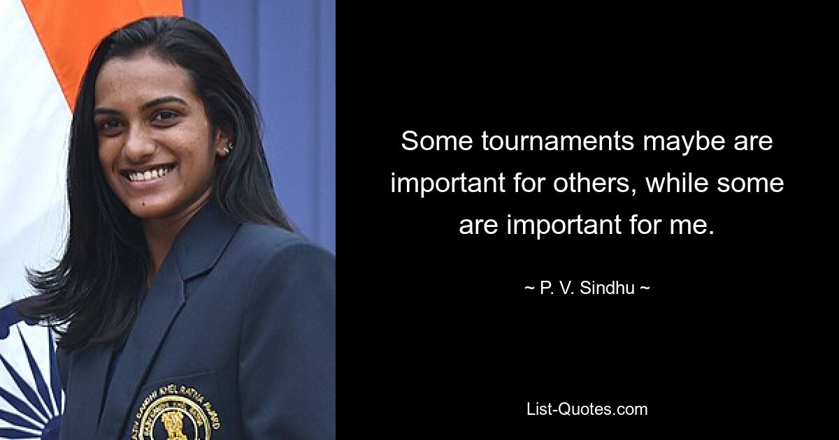 Some tournaments maybe are important for others, while some are important for me. — © P. V. Sindhu