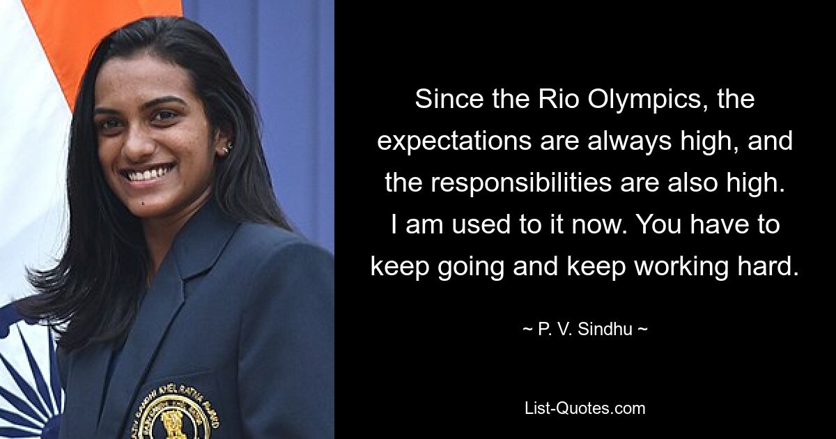 Since the Rio Olympics, the expectations are always high, and the responsibilities are also high. I am used to it now. You have to keep going and keep working hard. — © P. V. Sindhu