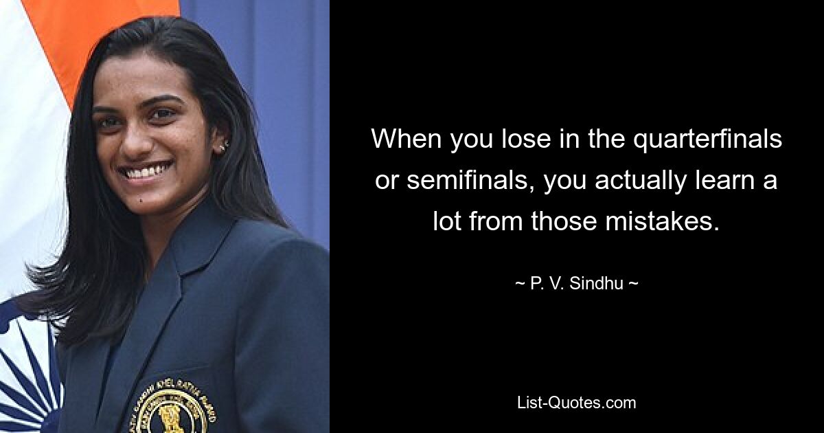 When you lose in the quarterfinals or semifinals, you actually learn a lot from those mistakes. — © P. V. Sindhu