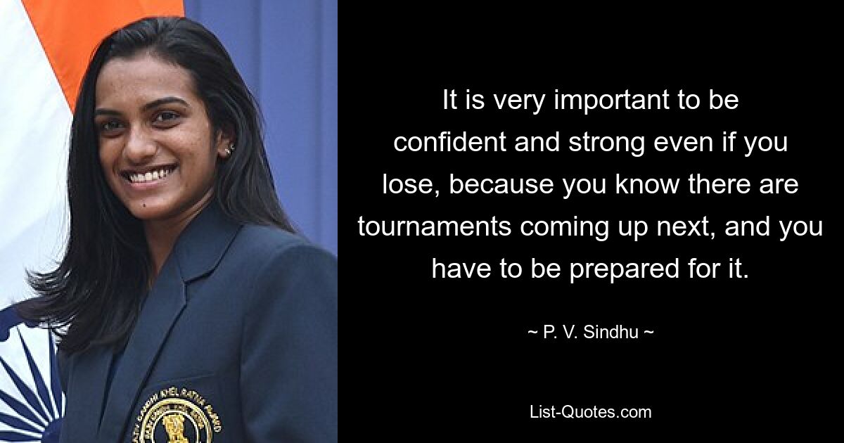 It is very important to be confident and strong even if you lose, because you know there are tournaments coming up next, and you have to be prepared for it. — © P. V. Sindhu