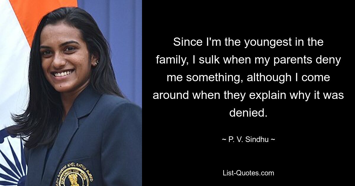 Since I'm the youngest in the family, I sulk when my parents deny me something, although I come around when they explain why it was denied. — © P. V. Sindhu