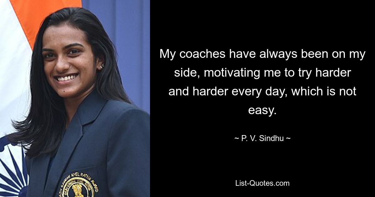 My coaches have always been on my side, motivating me to try harder and harder every day, which is not easy. — © P. V. Sindhu