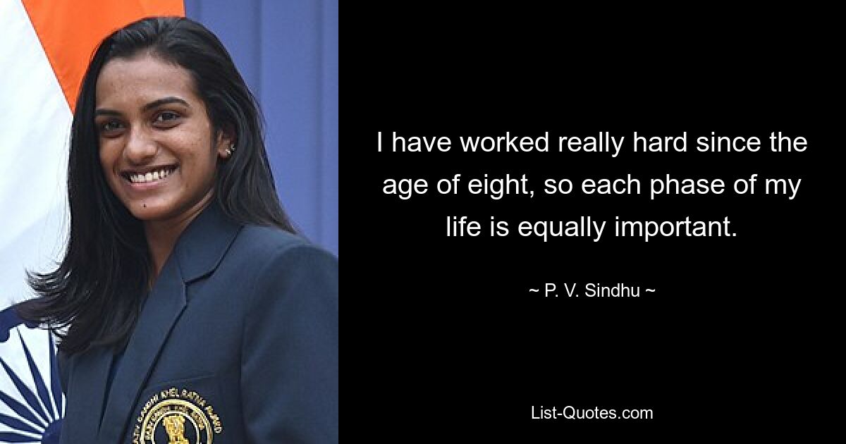 I have worked really hard since the age of eight, so each phase of my life is equally important. — © P. V. Sindhu