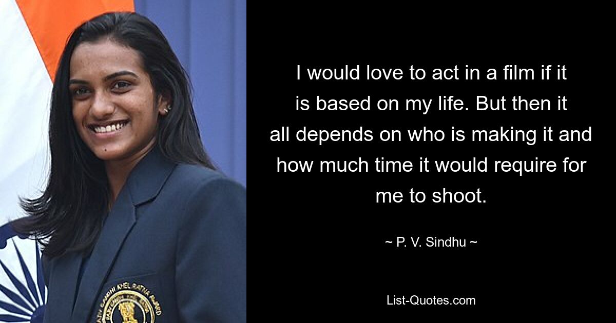 I would love to act in a film if it is based on my life. But then it all depends on who is making it and how much time it would require for me to shoot. — © P. V. Sindhu