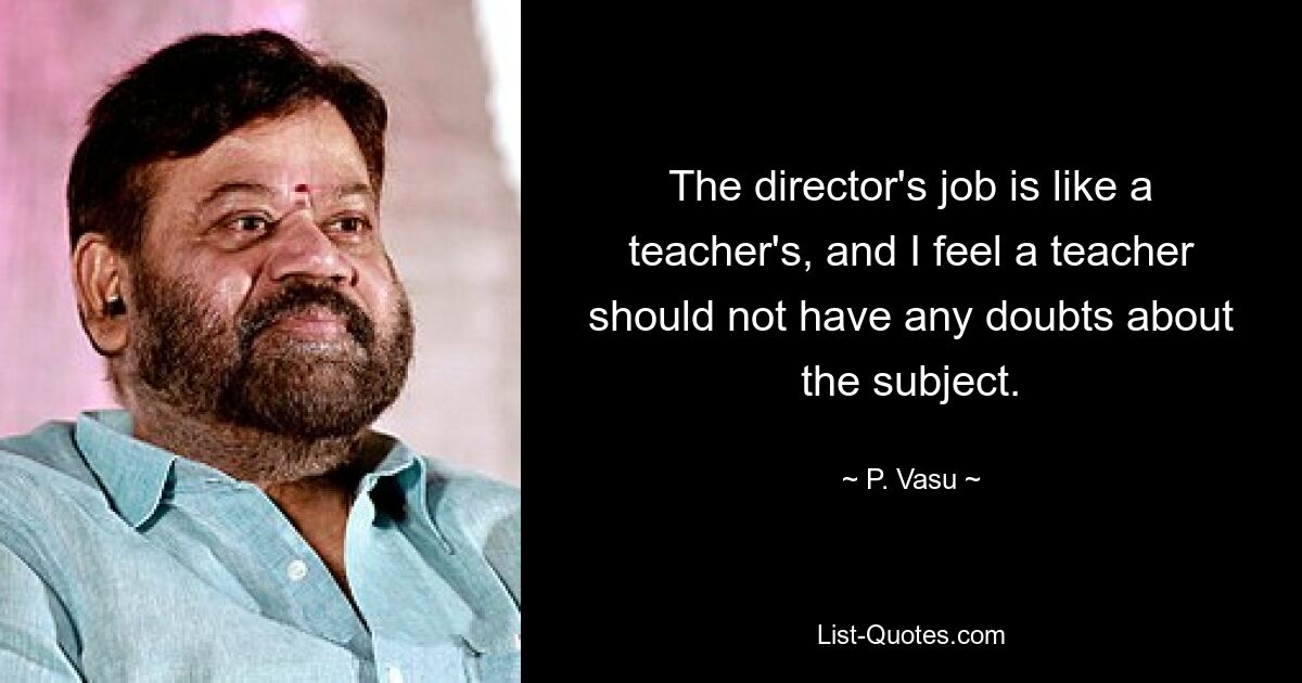 The director's job is like a teacher's, and I feel a teacher should not have any doubts about the subject. — © P. Vasu