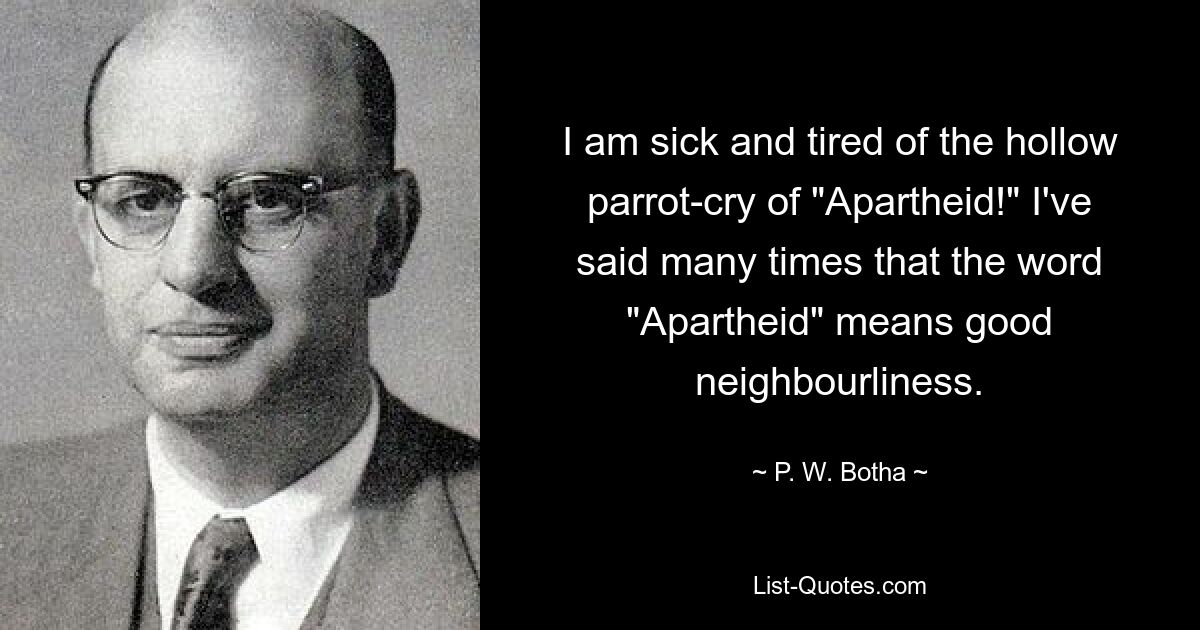 I am sick and tired of the hollow parrot-cry of "Apartheid!" I've said many times that the word "Apartheid" means good neighbourliness. — © P. W. Botha