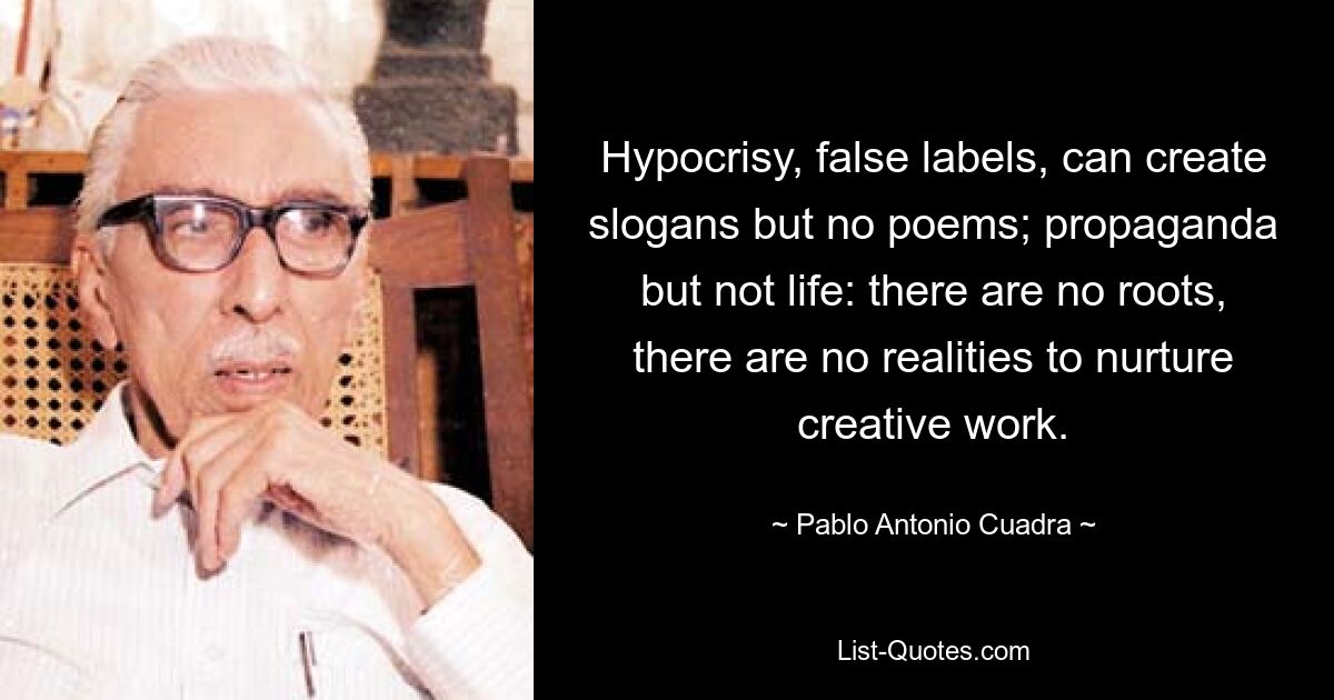 Hypocrisy, false labels, can create slogans but no poems; propaganda but not life: there are no roots, there are no realities to nurture creative work. — © Pablo Antonio Cuadra