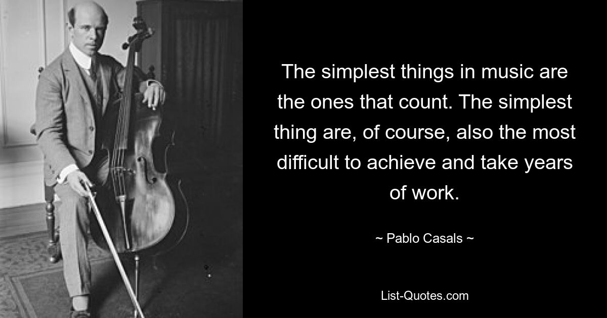 The simplest things in music are the ones that count. The simplest thing are, of course, also the most difficult to achieve and take years of work. — © Pablo Casals