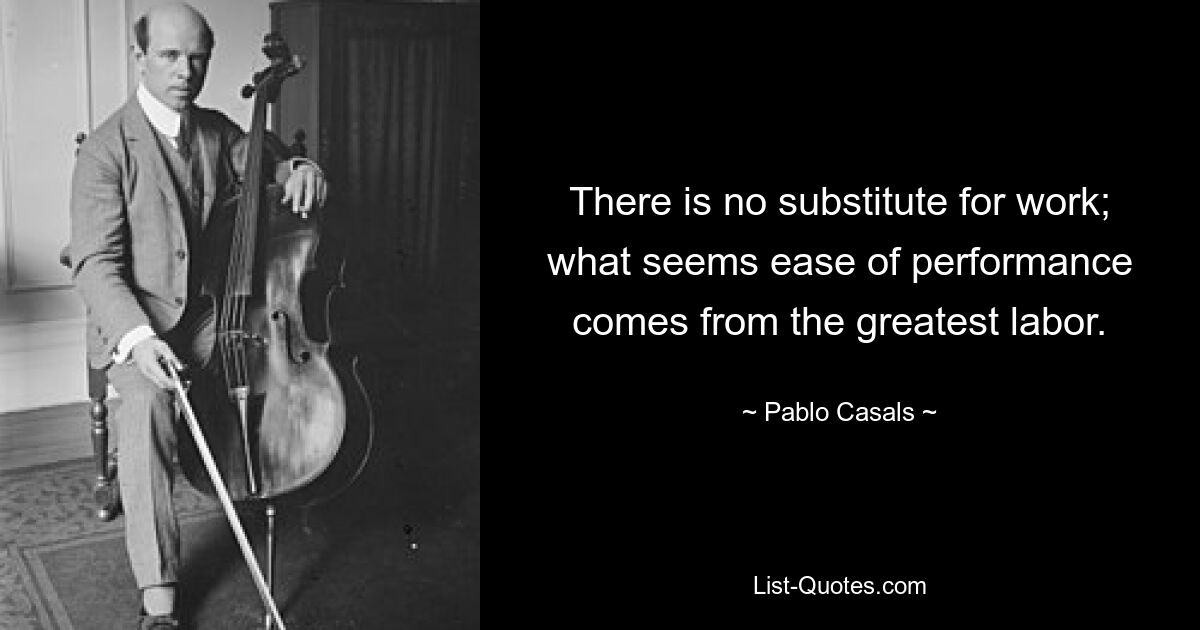 There is no substitute for work; what seems ease of performance comes from the greatest labor. — © Pablo Casals