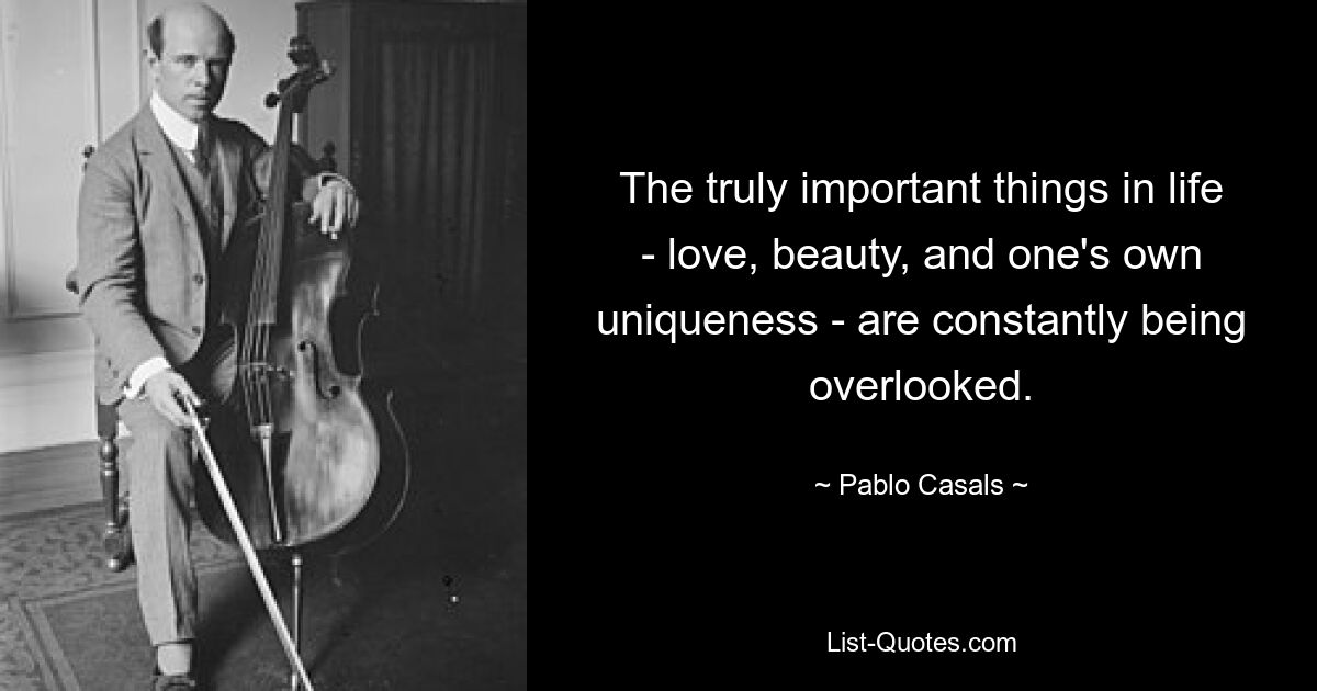 The truly important things in life - love, beauty, and one's own uniqueness - are constantly being overlooked. — © Pablo Casals