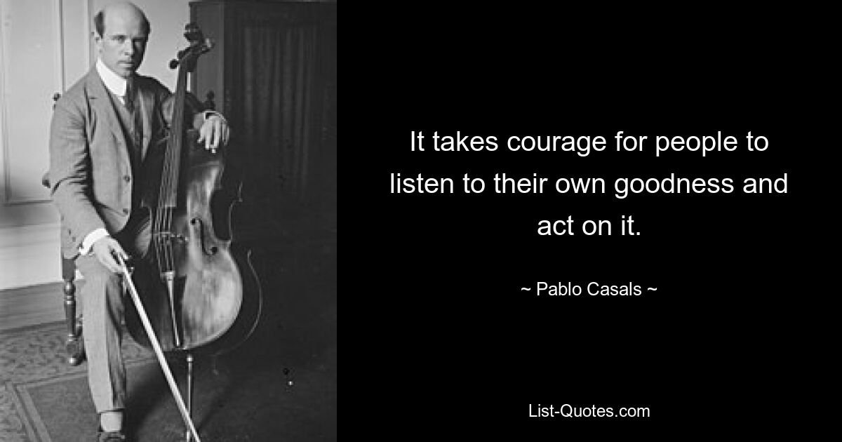 It takes courage for people to listen to their own goodness and act on it. — © Pablo Casals