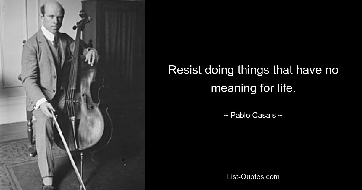 Resist doing things that have no meaning for life. — © Pablo Casals