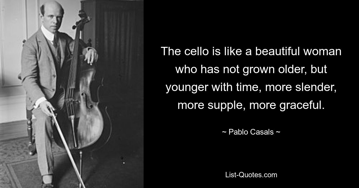 The cello is like a beautiful woman who has not grown older, but younger with time, more slender, more supple, more graceful. — © Pablo Casals