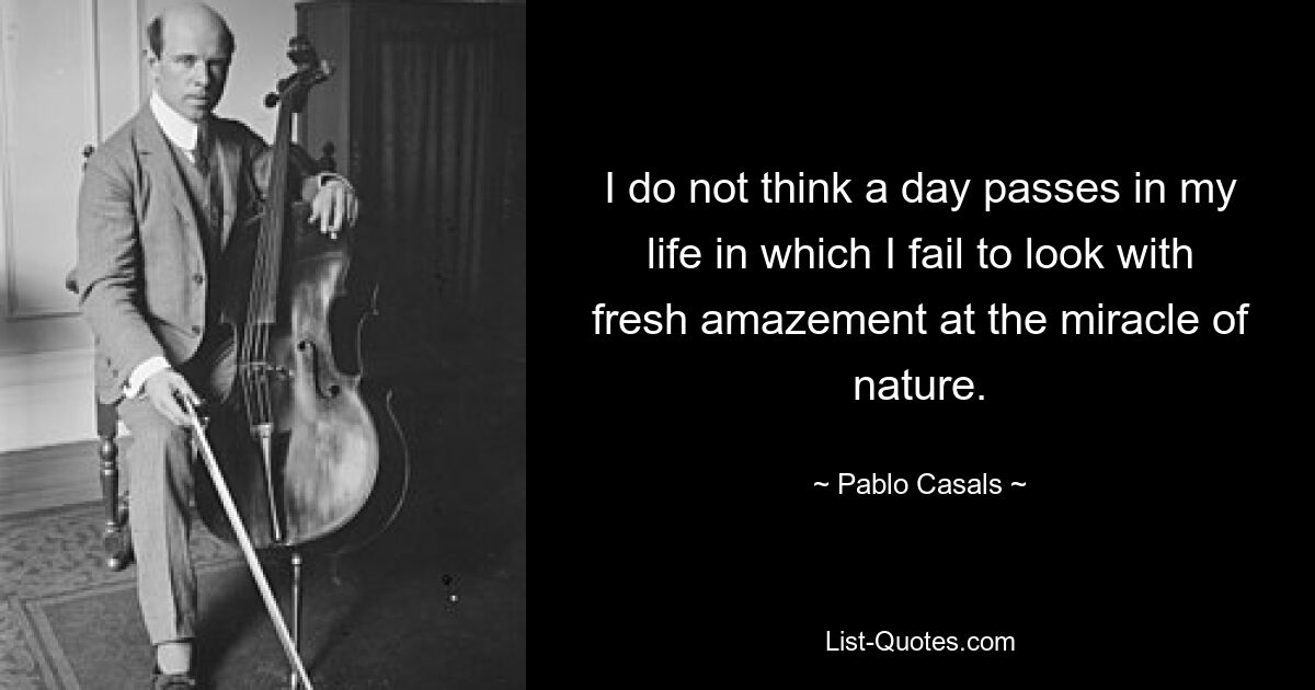 I do not think a day passes in my life in which I fail to look with fresh amazement at the miracle of nature. — © Pablo Casals