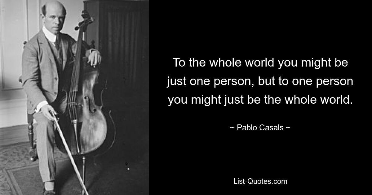 To the whole world you might be just one person, but to one person you might just be the whole world. — © Pablo Casals