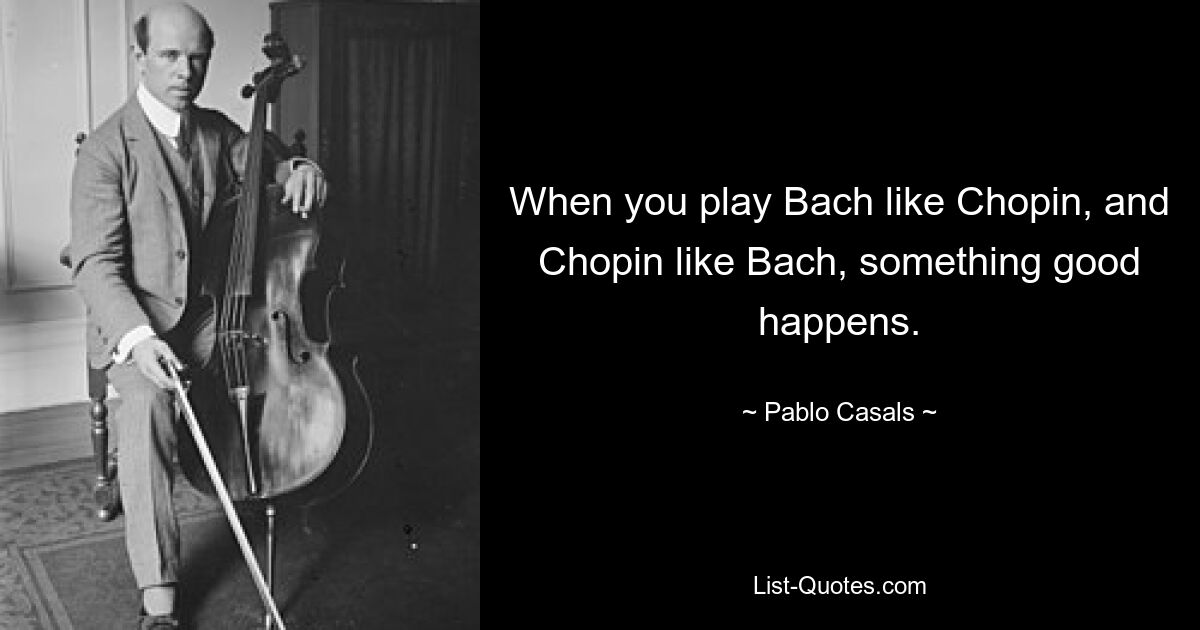 When you play Bach like Chopin, and Chopin like Bach, something good happens. — © Pablo Casals