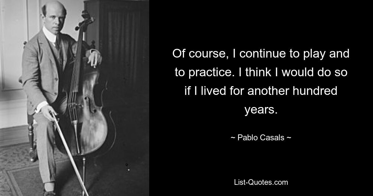 Of course, I continue to play and to practice. I think I would do so if I lived for another hundred years. — © Pablo Casals