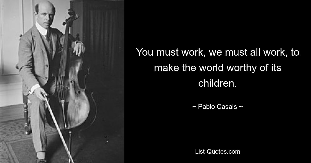 You must work, we must all work, to make the world worthy of its children. — © Pablo Casals