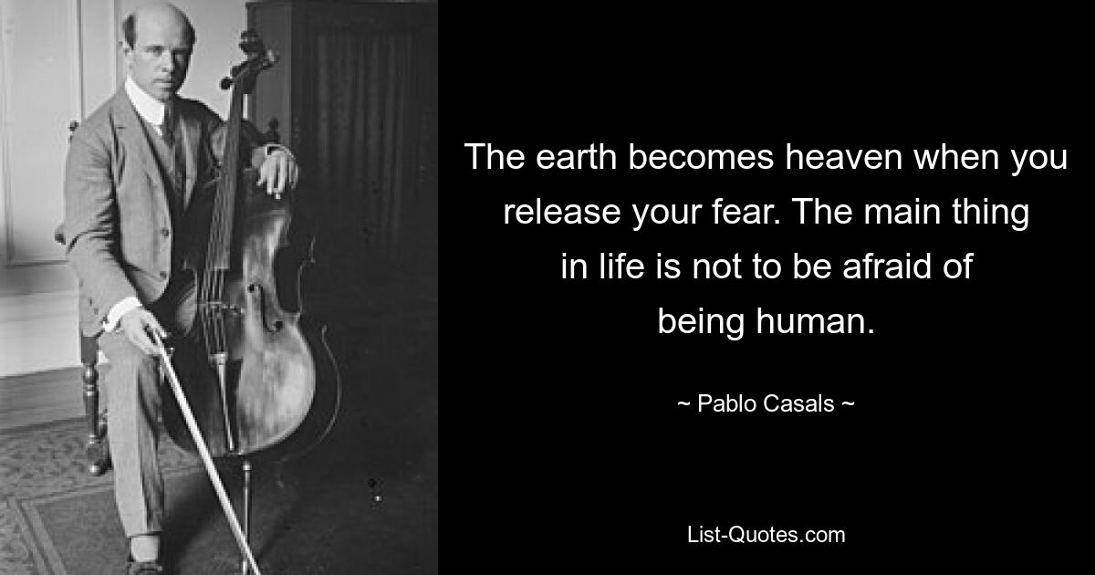 The earth becomes heaven when you release your fear. The main thing in life is not to be afraid of being human. — © Pablo Casals