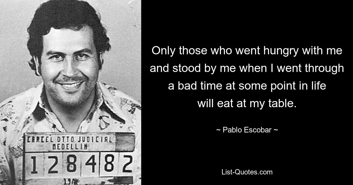 Only those who went hungry with me and stood by me when I went through a bad time at some point in life will eat at my table. — © Pablo Escobar