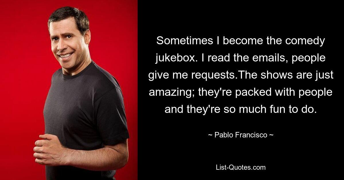 Sometimes I become the comedy jukebox. I read the emails, people give me requests.The shows are just amazing; they're packed with people and they're so much fun to do. — © Pablo Francisco