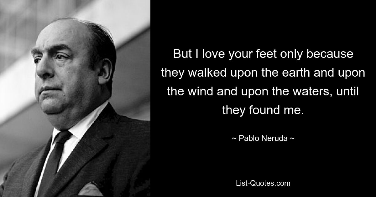 But I love your feet only because they walked upon the earth and upon the wind and upon the waters, until they found me. — © Pablo Neruda