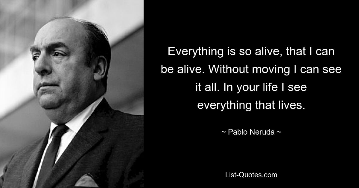 Everything is so alive, that I can be alive. Without moving I can see it all. In your life I see everything that lives. — © Pablo Neruda