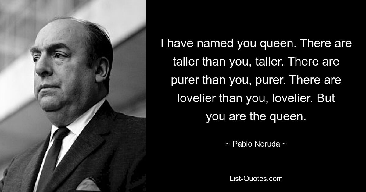 I have named you queen. There are taller than you, taller. There are purer than you, purer. There are lovelier than you, lovelier. But you are the queen. — © Pablo Neruda