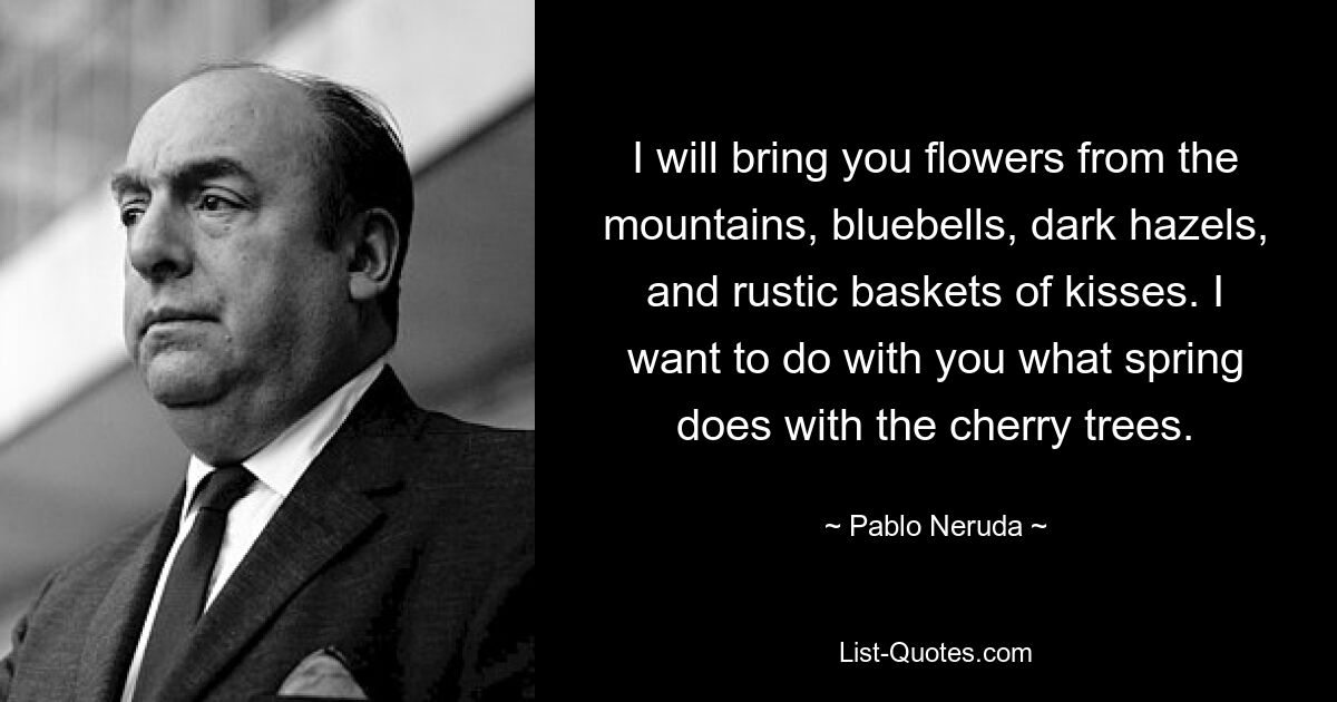 I will bring you flowers from the mountains, bluebells, dark hazels, and rustic baskets of kisses. I want to do with you what spring does with the cherry trees. — © Pablo Neruda