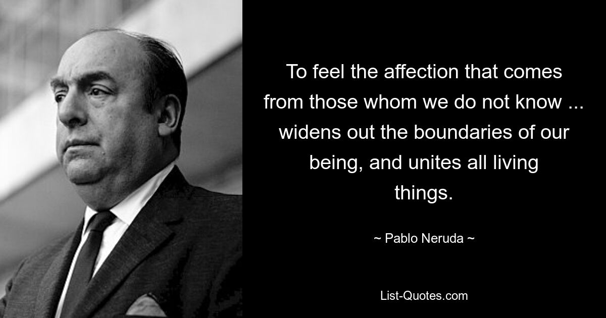 To feel the affection that comes from those whom we do not know ... widens out the boundaries of our being, and unites all living things. — © Pablo Neruda