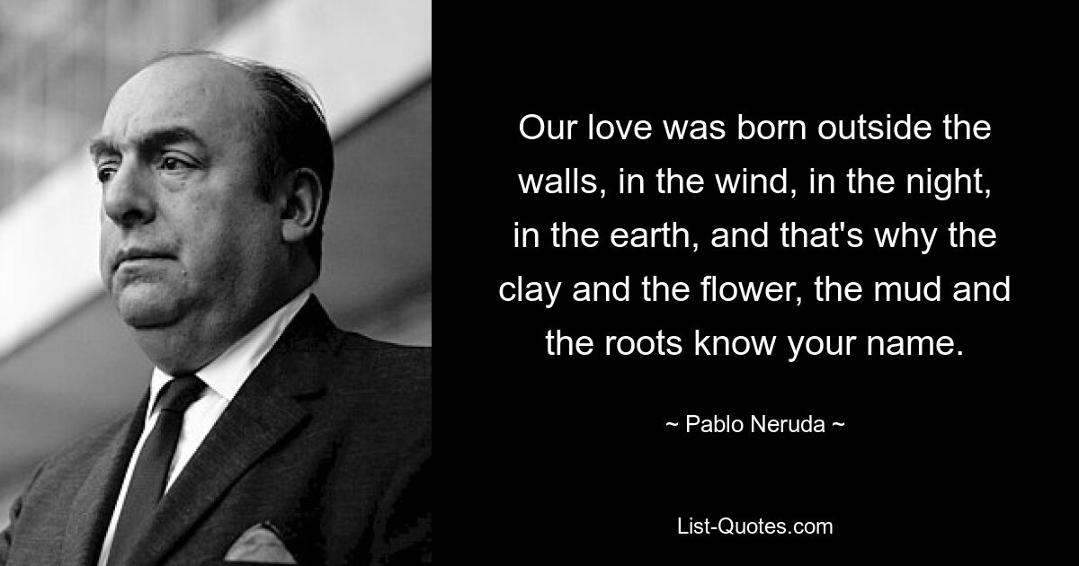 Our love was born outside the walls, in the wind, in the night, in the earth, and that's why the clay and the flower, the mud and the roots know your name. — © Pablo Neruda