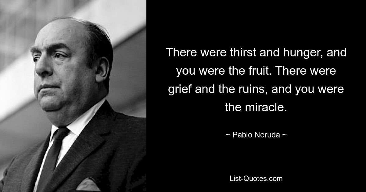 There were thirst and hunger, and you were the fruit. There were grief and the ruins, and you were the miracle. — © Pablo Neruda