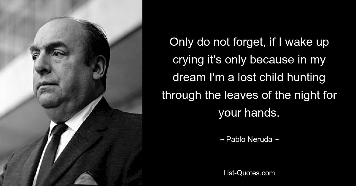 Only do not forget, if I wake up crying it's only because in my dream I'm a lost child hunting through the leaves of the night for your hands. — © Pablo Neruda