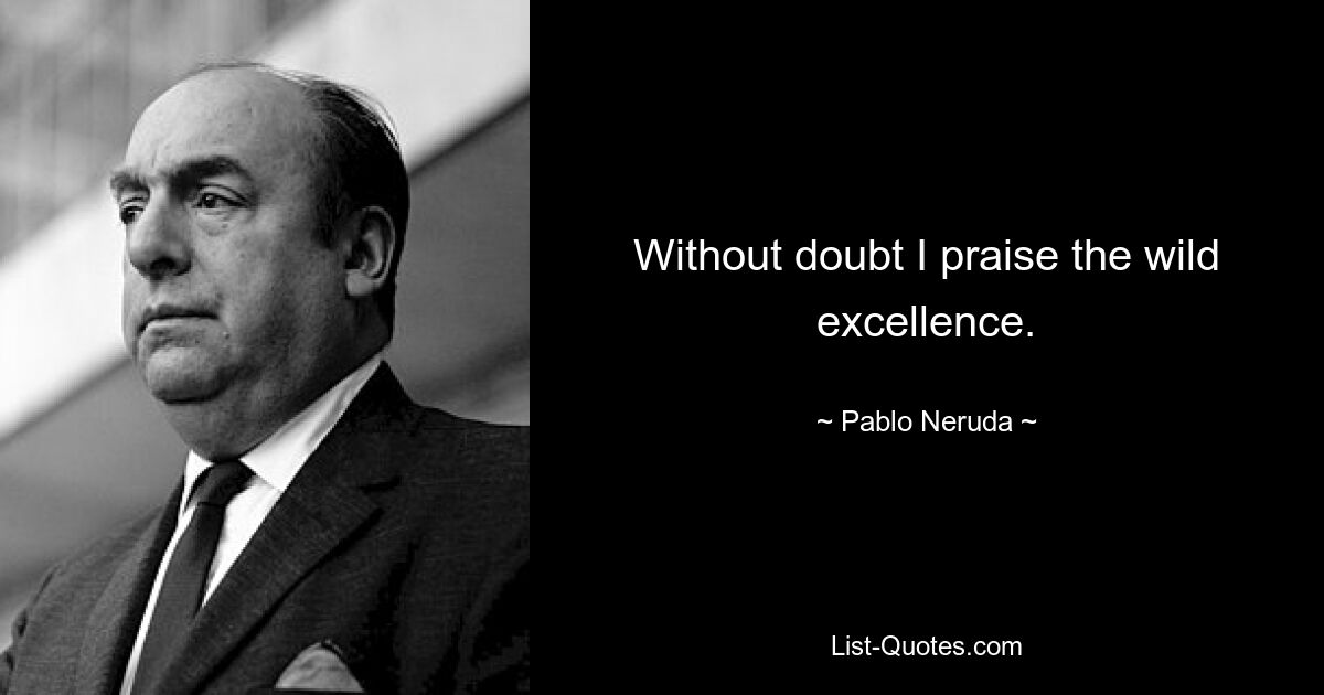 Without doubt I praise the wild excellence. — © Pablo Neruda