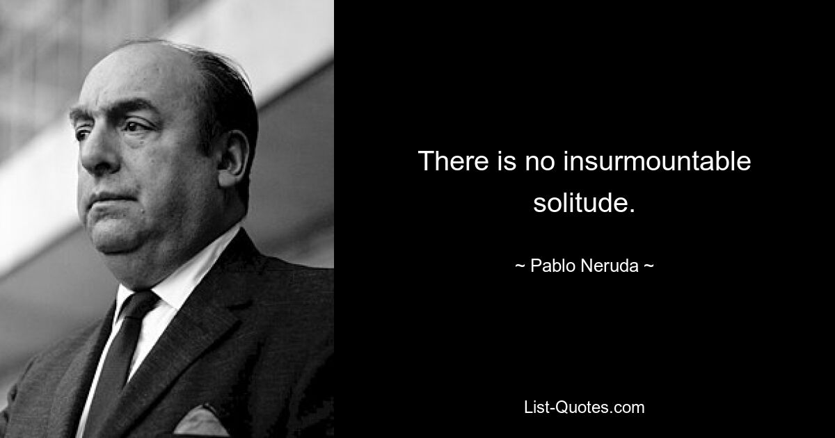 There is no insurmountable solitude. — © Pablo Neruda