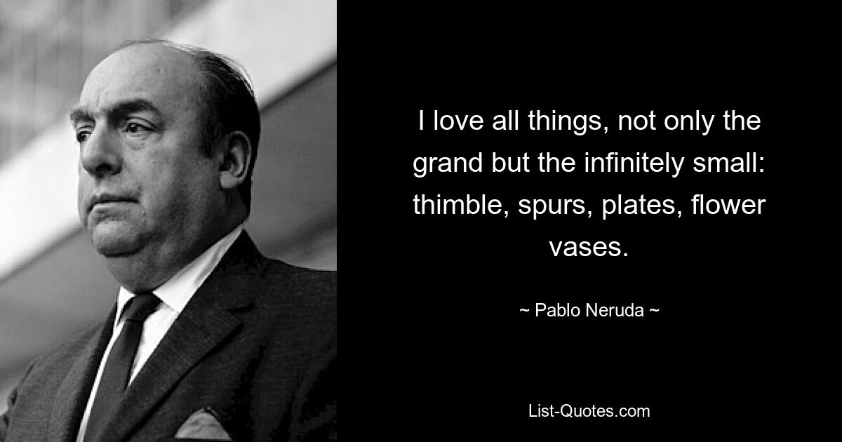 I love all things, not only the grand but the infinitely small: thimble, spurs, plates, flower vases. — © Pablo Neruda