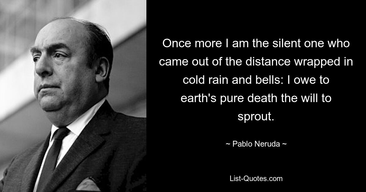 Once more I am the silent one who came out of the distance wrapped in cold rain and bells: I owe to earth's pure death the will to sprout. — © Pablo Neruda