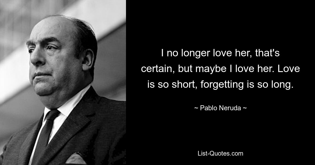 I no longer love her, that's certain, but maybe I love her. Love is so short, forgetting is so long. — © Pablo Neruda