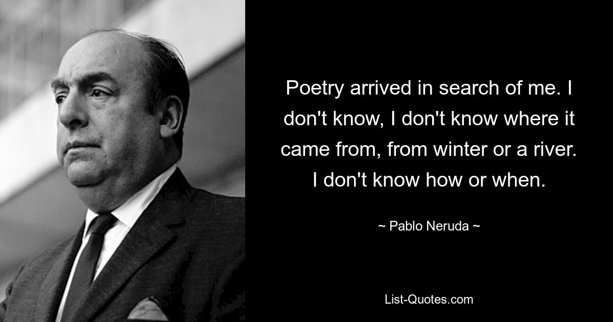 Poetry arrived in search of me. I don't know, I don't know where it came from, from winter or a river. I don't know how or when. — © Pablo Neruda