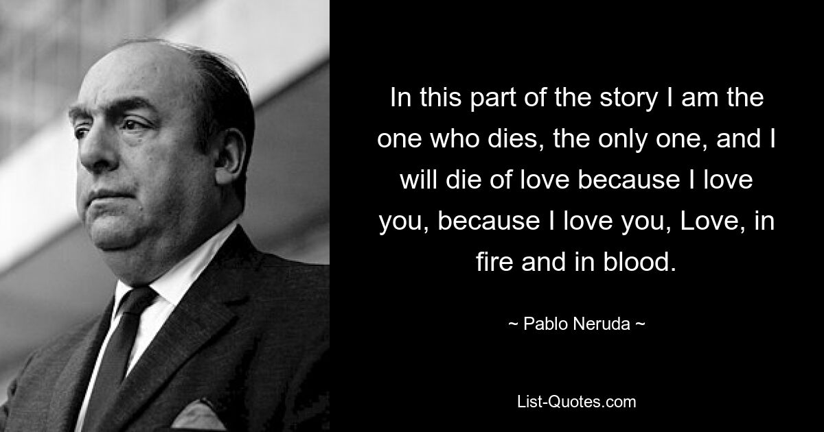 In this part of the story I am the one who dies, the only one, and I will die of love because I love you, because I love you, Love, in fire and in blood. — © Pablo Neruda