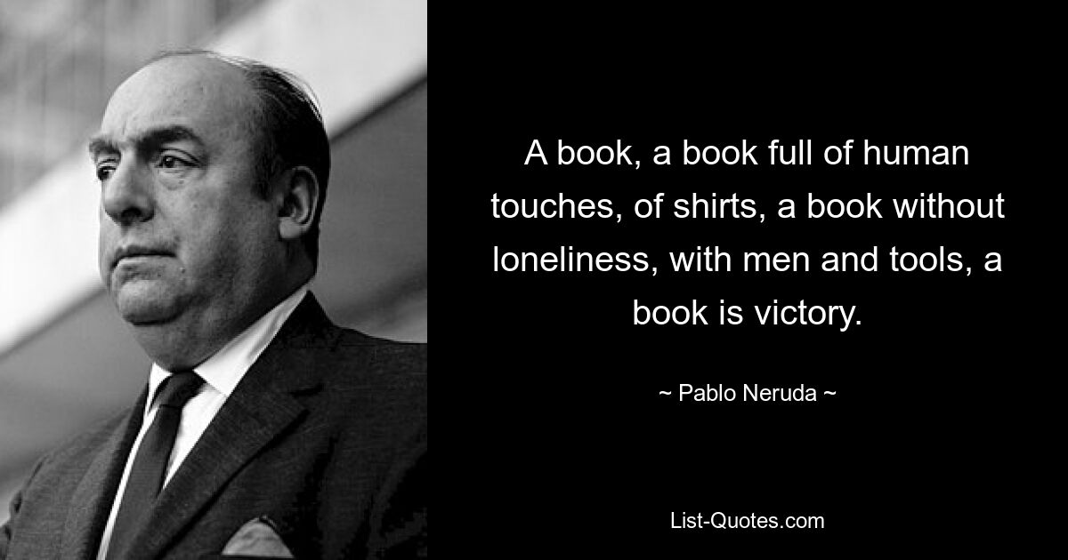 A book, a book full of human touches, of shirts, a book without loneliness, with men and tools, a book is victory. — © Pablo Neruda