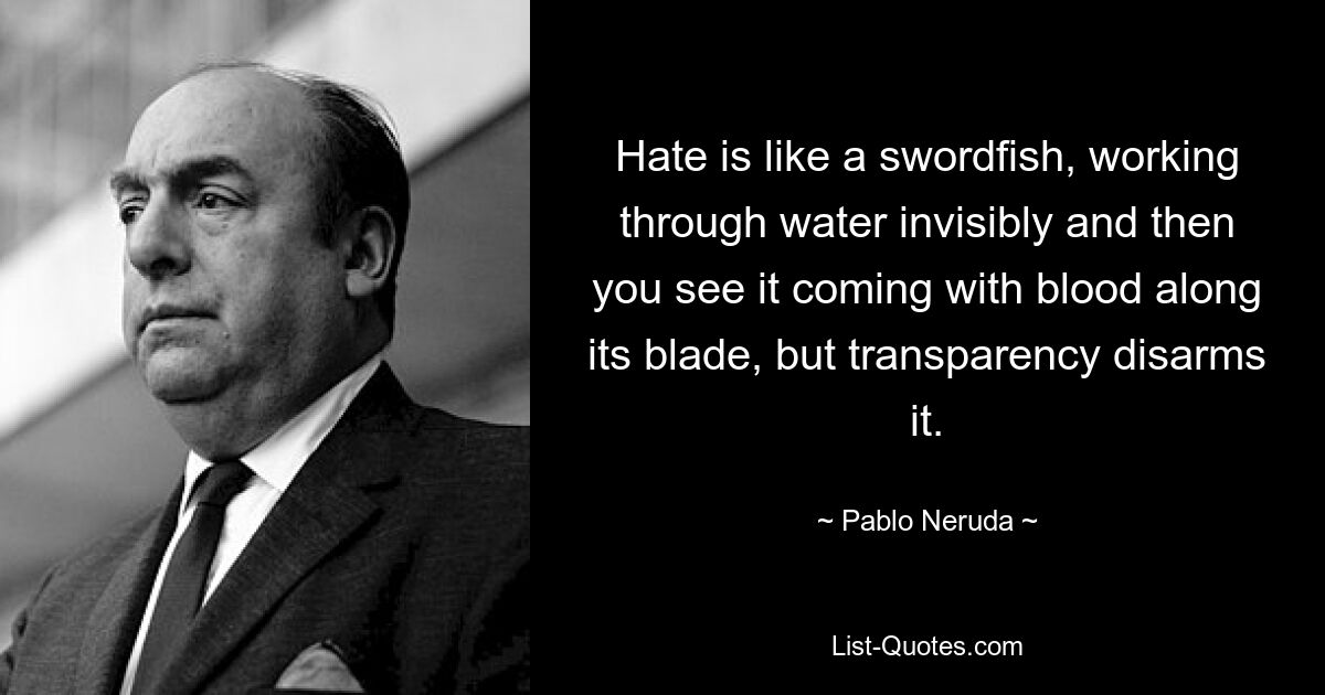 Hate is like a swordfish, working through water invisibly and then you see it coming with blood along its blade, but transparency disarms it. — © Pablo Neruda