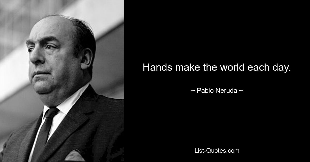 Hands make the world each day. — © Pablo Neruda